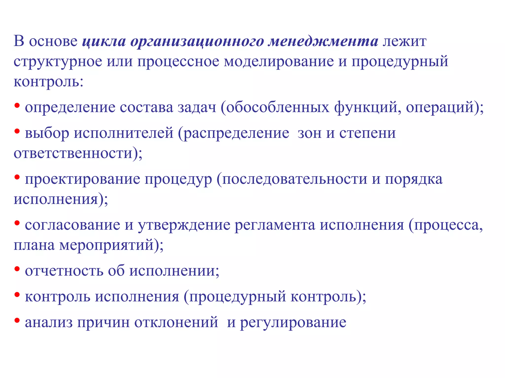 В основе  цикла организационного менеджмента  лежит структурное или процессное моделирование и процедурный контроль: определение состава задач (обособленных функций, операций); выбор исполнителей (распределение  зон и степени ответственности); проектирование процедур (последовательности и порядка исполнения); согласование и утверждение регламента исполнения (процесса, плана мероприятий); отчетность об исполнении; контроль исполнения (процедурный контроль); анализ причин отклонений  и регулирование 