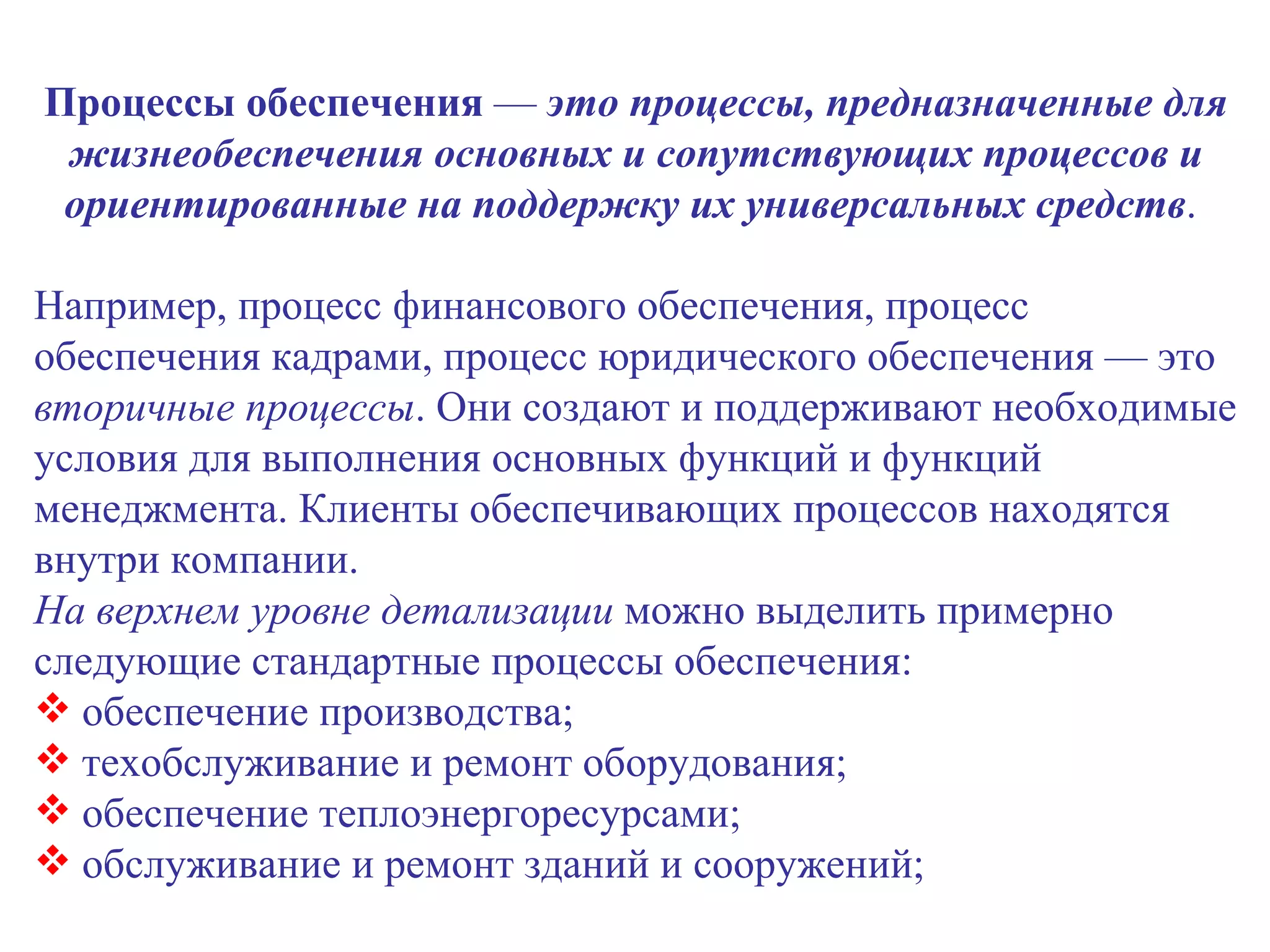 Процессы обеспечения  —  это процессы, предназначенные для жизнеобеспечения основных и сопутствующих процессов и ориентированные на поддержку их универсальных средств .  Например, процесс финансового обеспечения, процесс обеспечения кадрами, процесс юридического обеспечения — это  вторичные процессы . Они создают и поддерживают необходимые условия для выполнения основных функций и функций менеджмента. Клиенты обеспечивающих процессов находятся внутри компании. На верхнем уровне детализации  можно выделить примерно следующие стандартные процессы обеспечения: обеспечение производства; техобслуживание и ремонт оборудования;  обеспечение теплоэнергоресурсами; обслуживание и ремонт зданий и сооружений; 