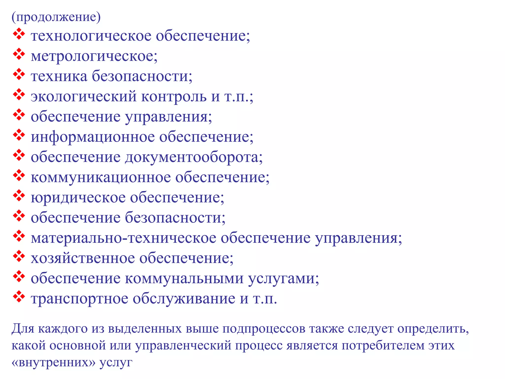 (продолжение) технологическое обеспечение; метрологическое; техника безопасности; экологический контроль и т.п.; обеспечение управления; информационное обеспечение; обеспечение документооборота; коммуникационное обеспечение; юридическое обеспечение; обеспечение безопасности; материально-техническое обеспечение управления; хозяйственное обеспечение; обеспечение коммунальными услугами; транспортное обслуживание и т.п. Для каждого из выделенных выше подпроцессов также следует определить, какой основной или управленческий процесс является потребителем этих «внутренних» услуг 