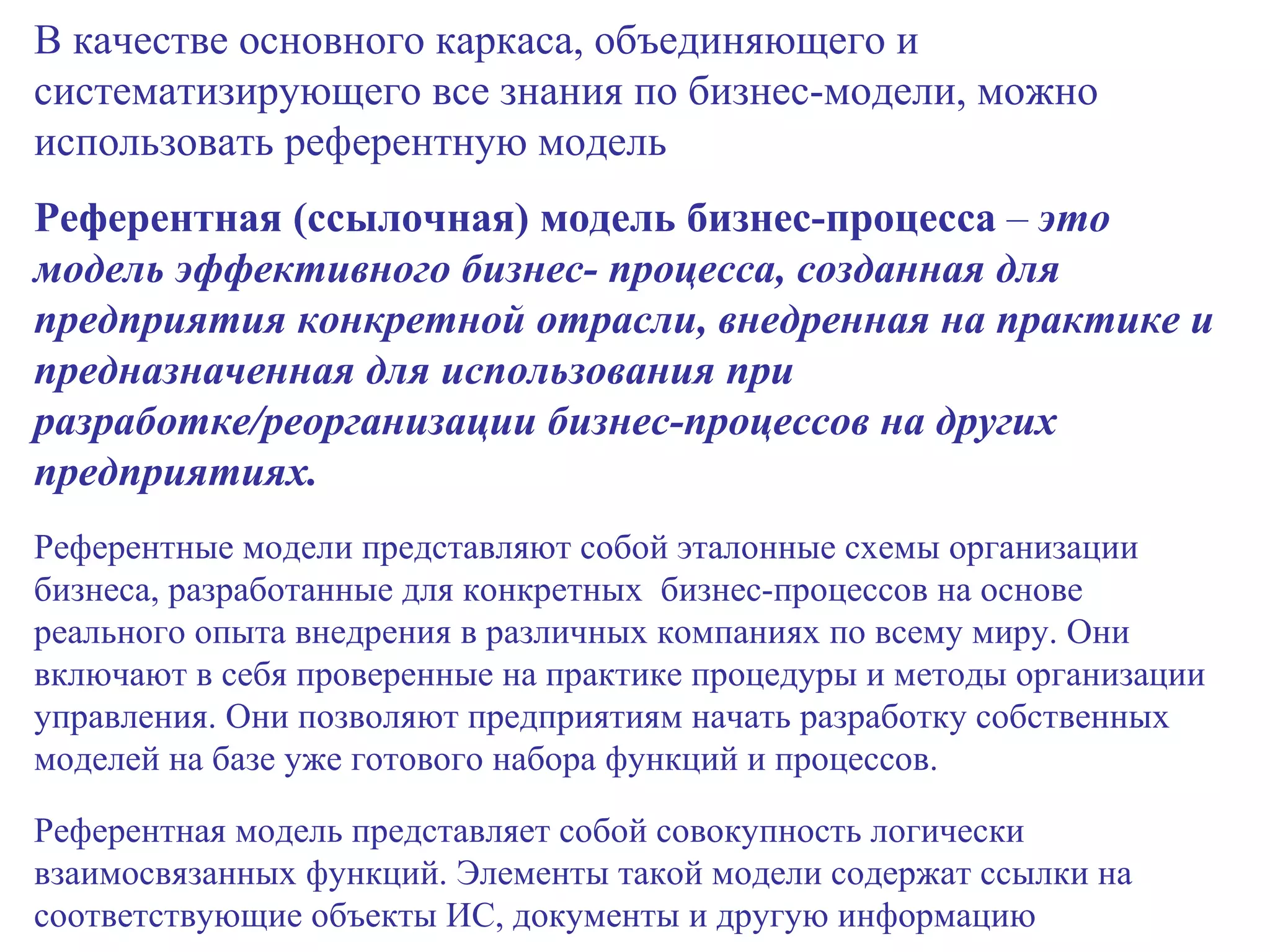 В качестве основного каркаса, объединяющего и систематизирующего все знания по бизнес-модели, можно использовать референтную модель Референтная (ссылочная) модель бизнес-процесса  –  это модель эффективного бизнес- процесса, созданная для предприятия конкретной отрасли, внедренная на практике и предназначенная для использования при разработке/реорганизации бизнес-процессов на других предприятиях. Референтные модели представляют собой эталонные схемы организации бизнеса, разработанные для конкретных  бизнес-процессов на основе реального опыта внедрения в различных компаниях по всему миру. Они включают в себя проверенные на практике процедуры и методы организации управления. Они позволяют предприятиям начать разработку собственных моделей на базе уже готового набора функций и процессов. Референтная модель представляет собой совокупность логически взаимосвязанных функций. Элементы такой модели содержат ссылки на соответствующие объекты ИС, документы и другую информацию 