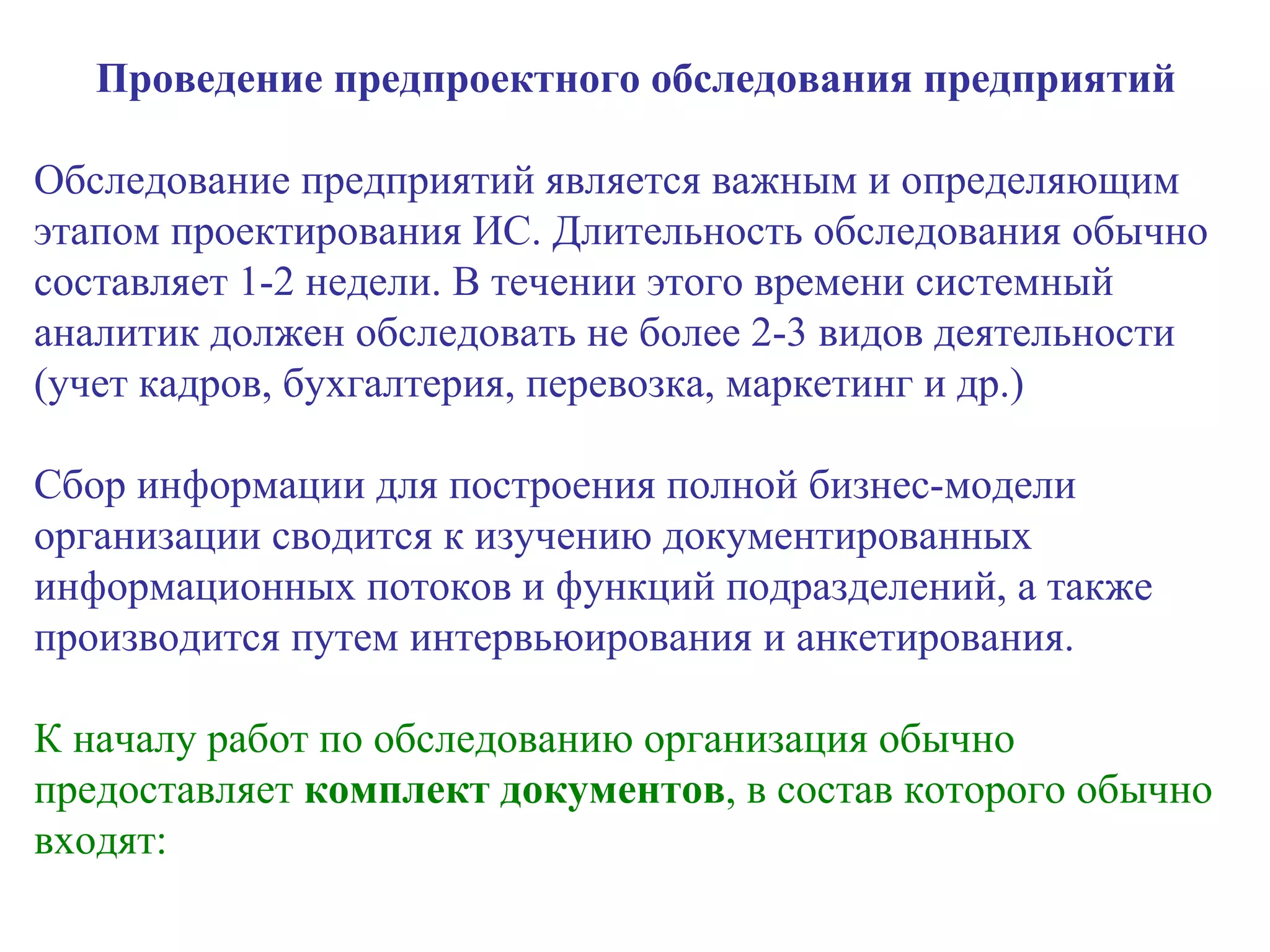 Проведение предпроектного обследования предприятий Обследование предприятий является важным и определяющим этапом проектирования ИС. Длительность обследования обычно составляет 1-2 недели. В течении этого времени системный аналитик должен обследовать не более 2-3 видов деятельности (учет кадров, бухгалтерия, перевозка, маркетинг и др.) Сбор информации для построения полной бизнес-модели организации сводится к изучению документированных информационных потоков и функций подразделений, а также производится путем интервьюирования и анкетирования. К началу работ по обследованию организация обычно предоставляет  комплект документов , в состав которого обычно входят: 