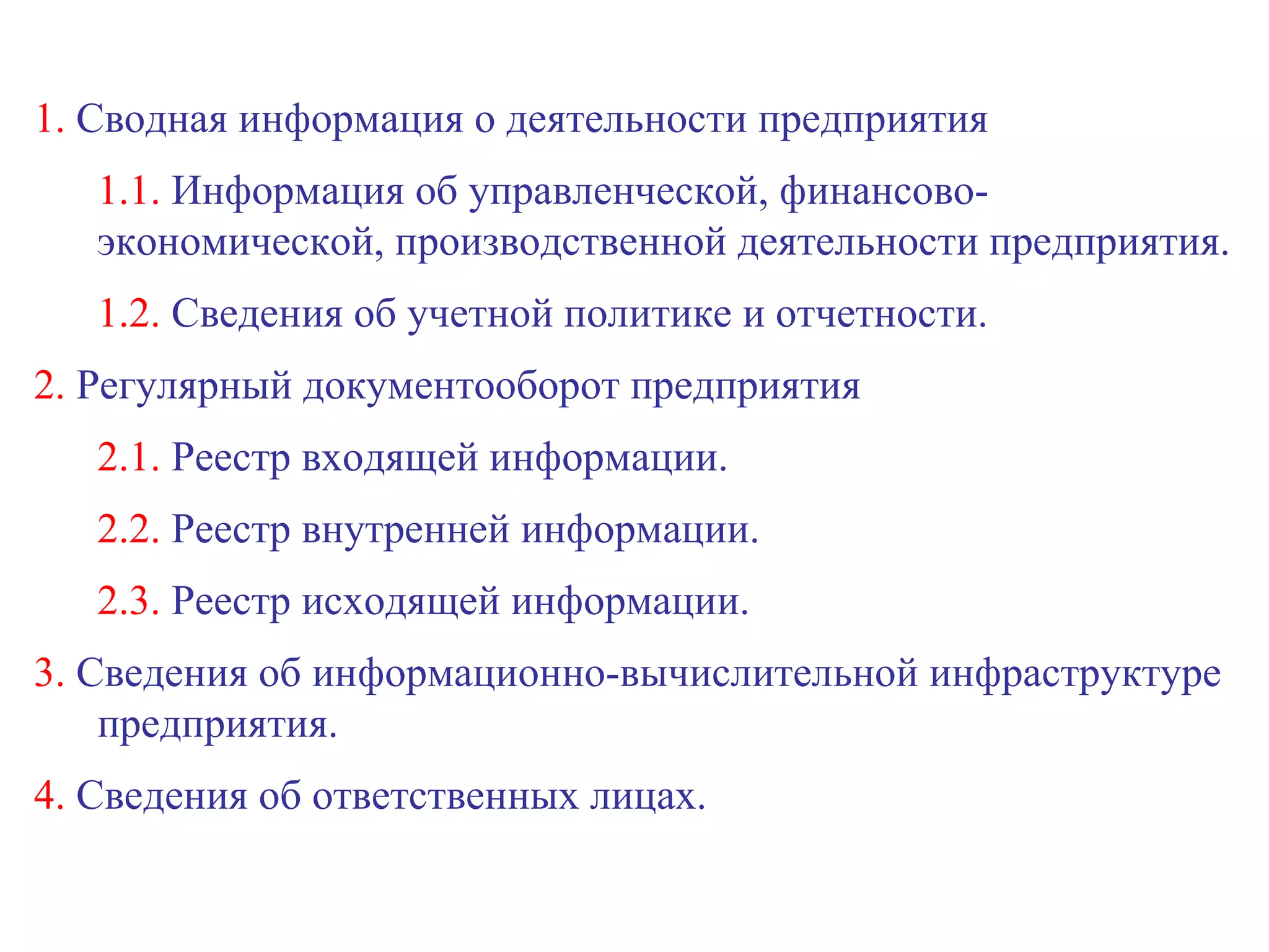 1.  Сводная информация о деятельности предприятия 1.1.  Информация об управленческой, финансово-экономической, производственной деятельности предприятия. 1.2.  Сведения об учетной политике и отчетности. 2.  Регулярный документооборот предприятия 2.1.  Реестр входящей информации. 2.2.  Реестр внутренней информации. 2.3.  Реестр исходящей информации. 3.  Сведения об информационно-вычислительной инфраструктуре предприятия. 4.  Сведения об ответственных лицах.  
