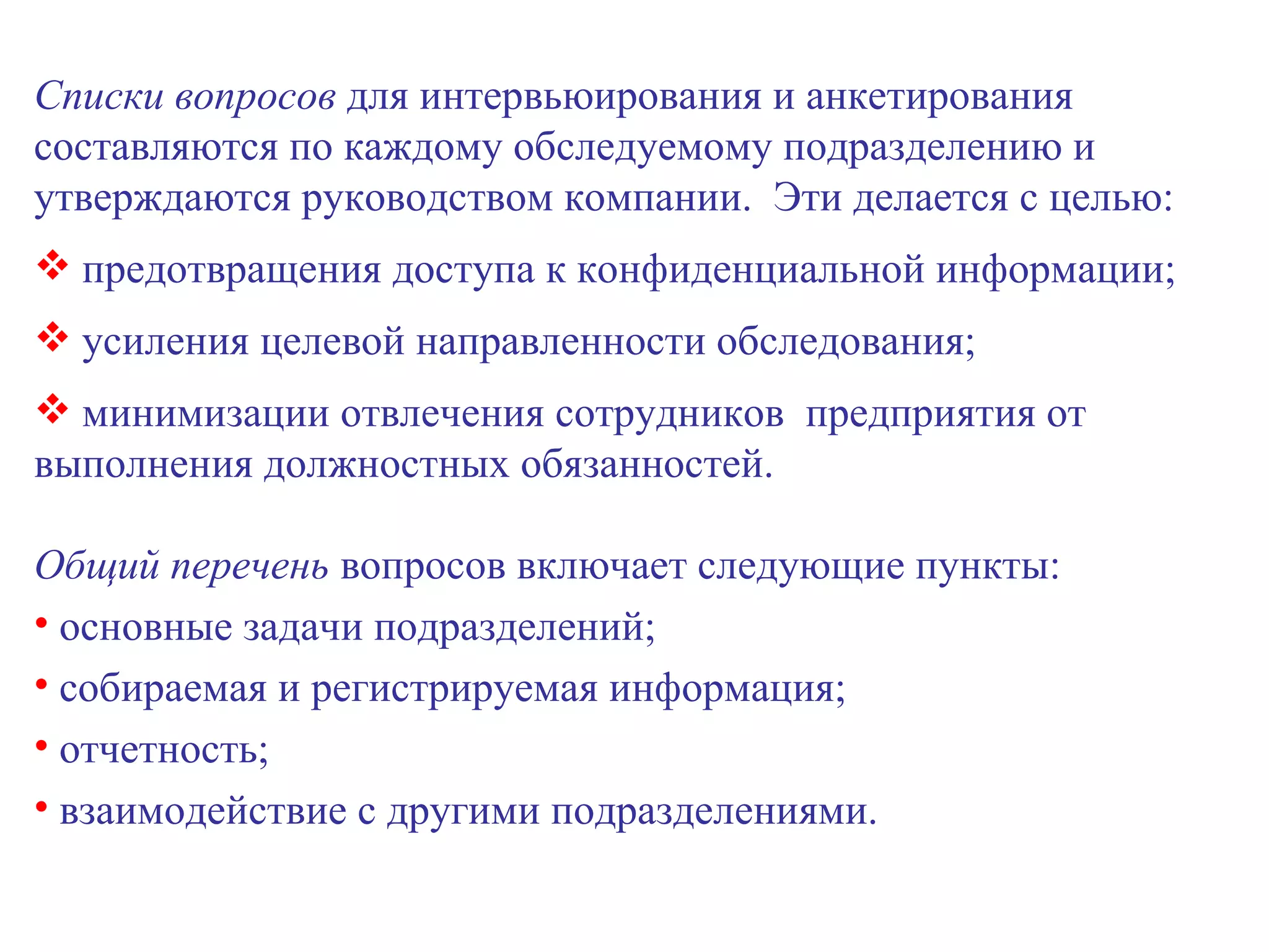 Списки вопросов  для интервьюирования и анкетирования составляются по каждому обследуемому подразделению и утверждаются руководством компании.  Эти делается с целью: предотвращения доступа к конфиденциальной информации; усиления целевой направленности обследования; минимизации отвлечения сотрудников  предприятия от выполнения должностных обязанностей. Общий перечень  вопросов включает следующие пункты: основные задачи подразделений; собираемая и регистрируемая информация; отчетность; взаимодействие с другими подразделениями. 
