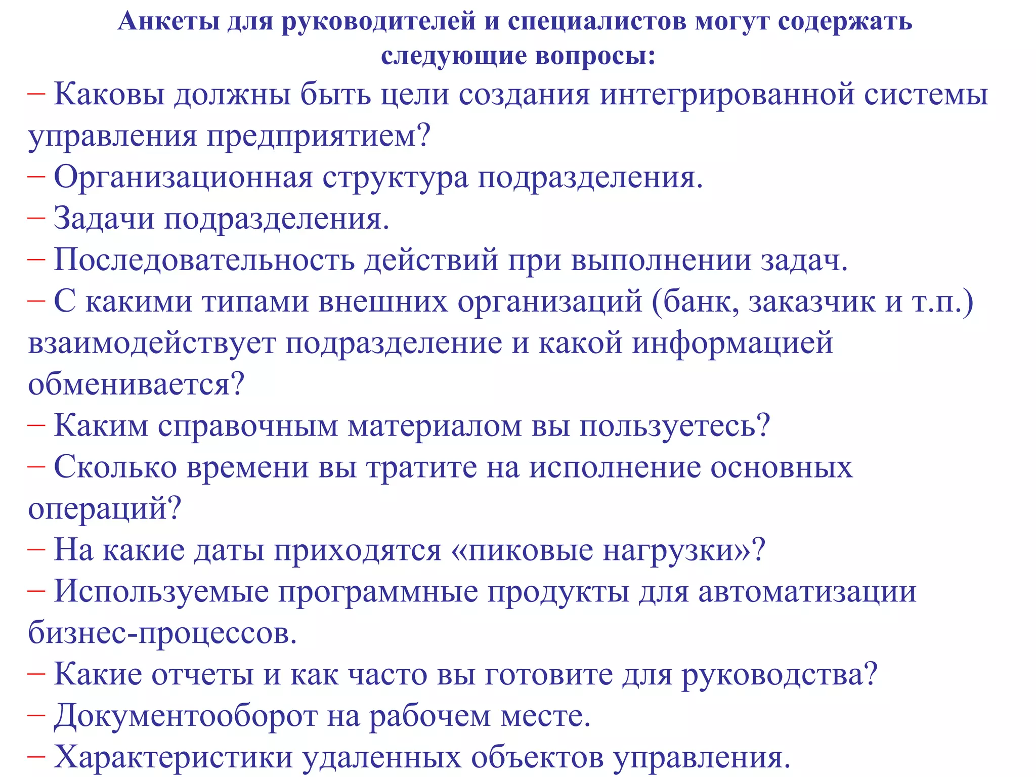 Анкеты для руководителей и специалистов могут содержать  следующие вопросы: Каковы должны быть цели создания интегрированной системы  управления предприятием? Организационная структура подразделения. Задачи подразделения. Последовательность действий при выполнении задач. С какими типами внешних организаций (банк, заказчик и т.п.) взаимодействует подразделение и какой информацией обменивается? Каким справочным материалом вы пользуетесь? Сколько времени вы тратите на исполнение основных операций? На какие даты приходятся «пиковые нагрузки»? Используемые программные продукты для автоматизации бизнес-процессов. Какие отчеты и как часто вы готовите для руководства? Документооборот на рабочем месте. Характеристики удаленных объектов управления. 