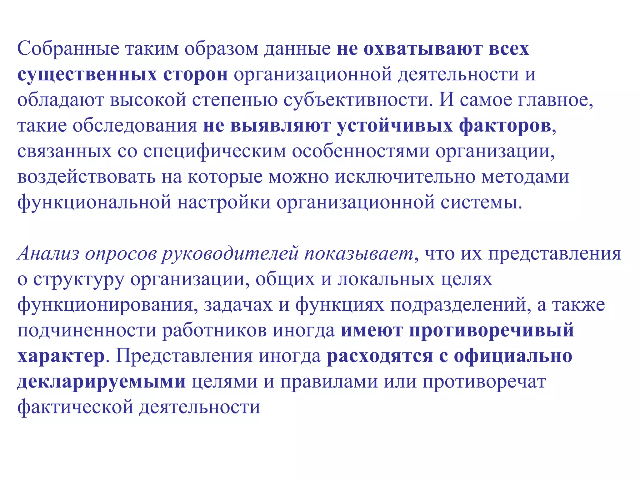 Собранные таким образом данные  не охватывают всех существенных сторон  организационной деятельности и обладают высокой степенью субъективности. И самое главное, такие обследования  не выявляют устойчивых факторов , связанных со специфическим особенностями организации, воздействовать на которые можно исключительно методами функциональной настройки организационной системы. Анализ опросов руководителей показывает , что их представления о структуру организации, общих и локальных целях функционирования, задачах и функциях подразделений, а также подчиненности работников иногда  имеют противоречивый характер . Представления иногда  расходятся с официально декларируемыми  целями и правилами или противоречат фактической деятельности 