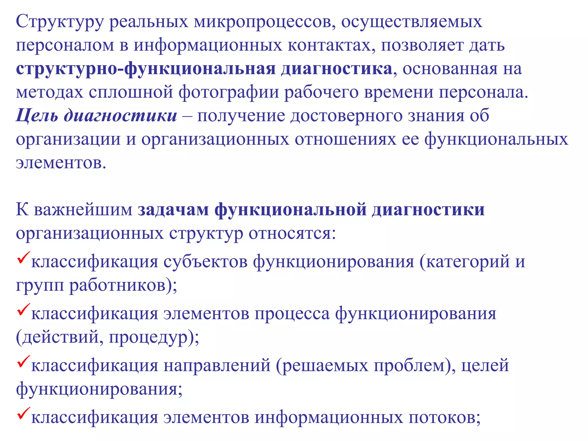 Структуру реальных микропроцессов, осуществляемых персоналом в информационных контактах, позволяет дать  структурно-функциональная диагностика , основанная на методах сплошной фотографии рабочего времени персонала.  Цель диагностики  – получение достоверного знания об организации и организационных отношениях ее функциональных элементов. К важнейшим  задачам функциональной диагностики  организационных структур относятся: классификация субъектов функционирования (категорий и групп работников); классификация элементов процесса функционирования (действий, процедур); классификация направлений (решаемых проблем), целей функционирования; классификация элементов информационных потоков; 