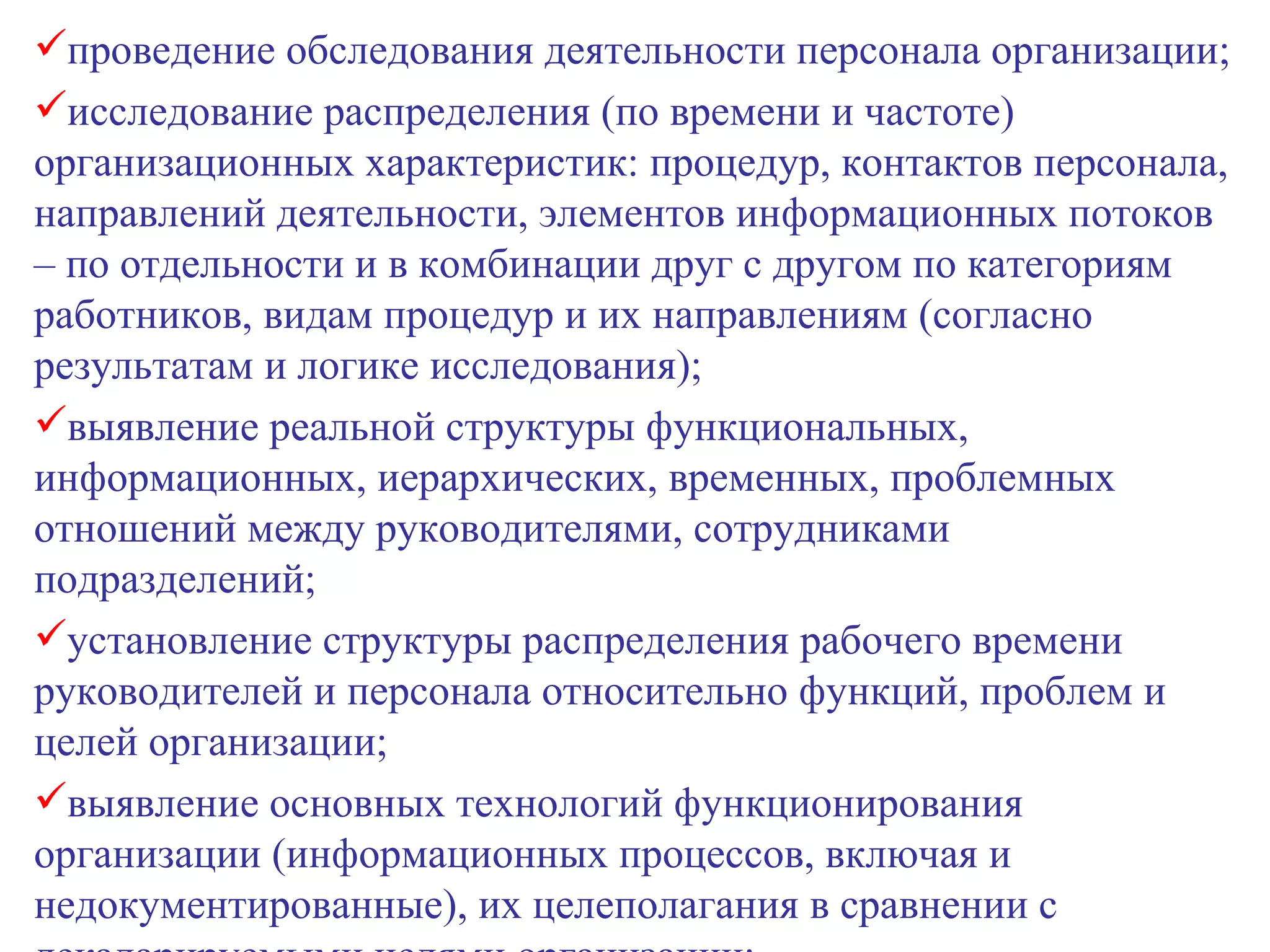 проведение обследования деятельности персонала организации; исследование распределения (по времени и частоте) организационных характеристик: процедур, контактов персонала, направлений деятельности, элементов информационных потоков – по отдельности и в комбинации друг с другом по категориям работников, видам процедур и их направлениям (согласно результатам и логике исследования); выявление реальной структуры функциональных, информационных, иерархических, временных, проблемных отношений между руководителями, сотрудниками подразделений; установление структуры распределения рабочего времени руководителей и персонала относительно функций, проблем и целей организации; выявление основных технологий функционирования организации (информационных процессов, включая и недокументированные), их целеполагания в сравнении с декаларируемыми целями организации; 
