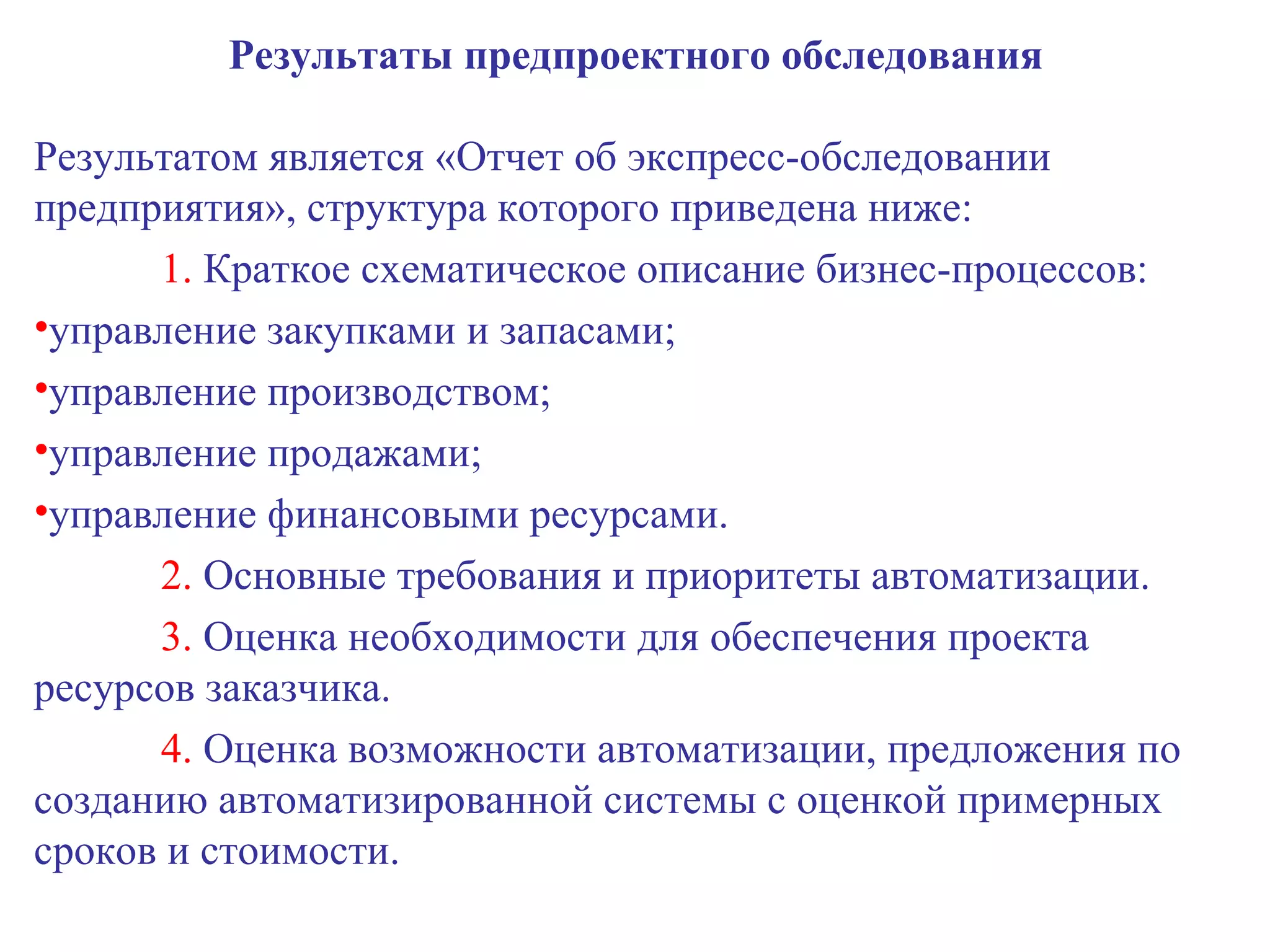 Результаты предпроектного обследования Результатом является «Отчет об экспресс-обследовании предприятия», структура которого приведена ниже: 1.  Краткое схематическое описание бизнес-процессов: управление закупками и запасами; управление производством; управление продажами; управление финансовыми ресурсами. 2.  Основные требования и приоритеты автоматизации. 3.  Оценка необходимости для обеспечения проекта ресурсов заказчика. 4.  Оценка возможности автоматизации, предложения по созданию автоматизированной системы с оценкой примерных сроков и стоимости. 