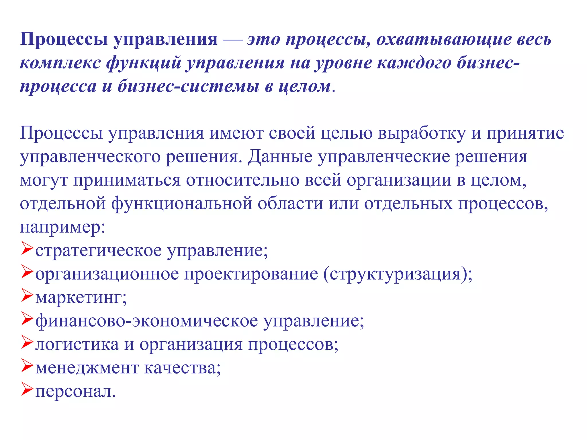 Процессы управления  —  это процессы, охватывающие весь комплекс функций управления на уровне каждого бизнес-процесса и бизнес-системы в целом .  Процессы управления имеют своей целью выработку и принятие управленческого решения. Данные управленческие решения могут приниматься относительно всей организации в целом, отдельной функциональной области или отдельных процессов, например: стратегическое управление; организационное проектирование (структуризация); маркетинг; финансово-экономическое управление; логистика и организация процессов; менеджмент качества;  персонал. 