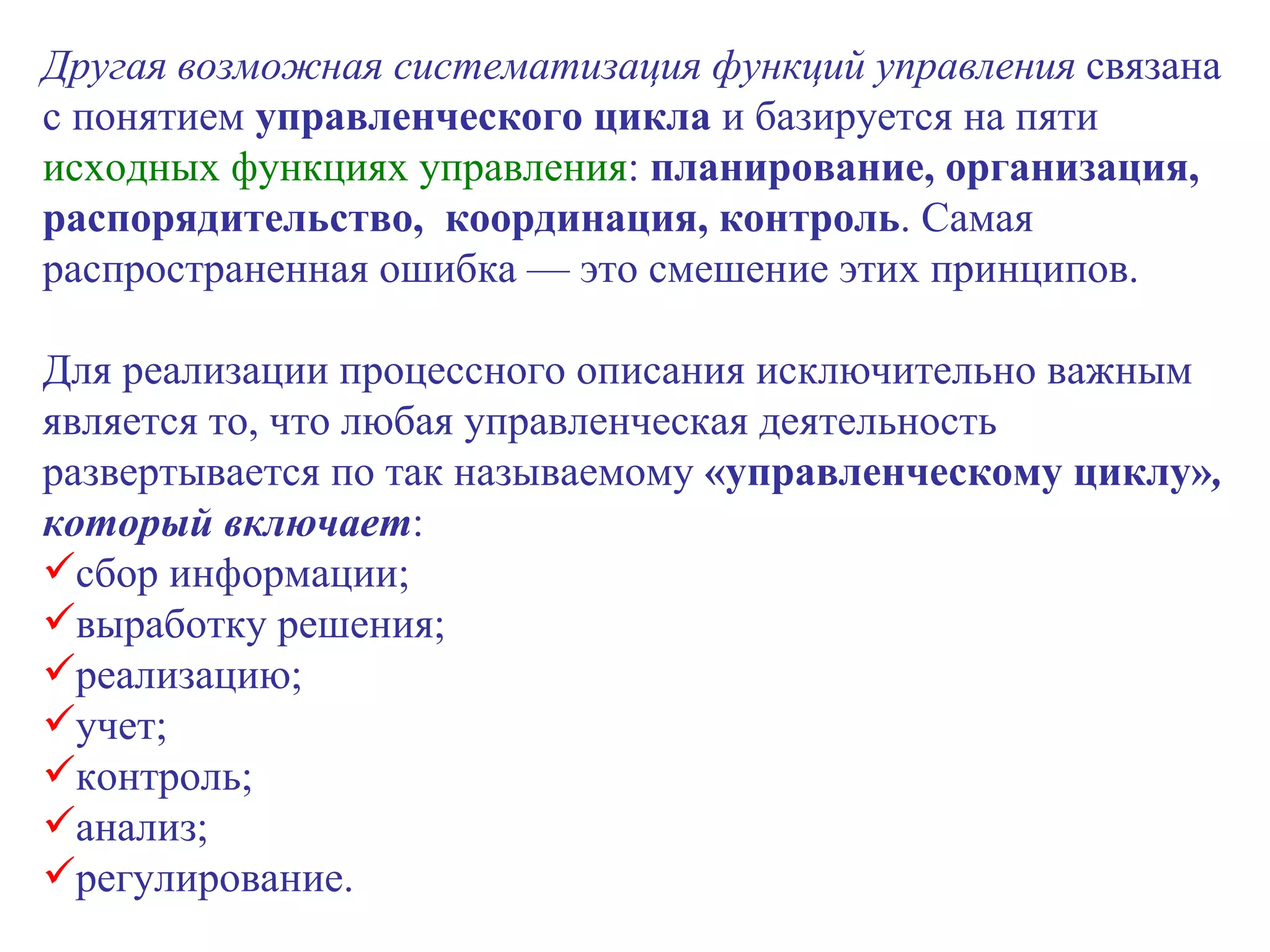 Другая возможная систематизация функций управления  связана с понятием  управленческого цикла  и базируется на пяти  исходных функциях управления :  планирование, организация, распорядительство,  координация, контроль . Самая распространенная ошибка — это смешение этих принципов. Для реализации процессного описания исключительно важным является то, что любая управленческая деятельность развертывается по так называемому  «управленческому циклу» , который включает : сбор информации; выработку решения; реализацию; учет; контроль; анализ; регулирование. 