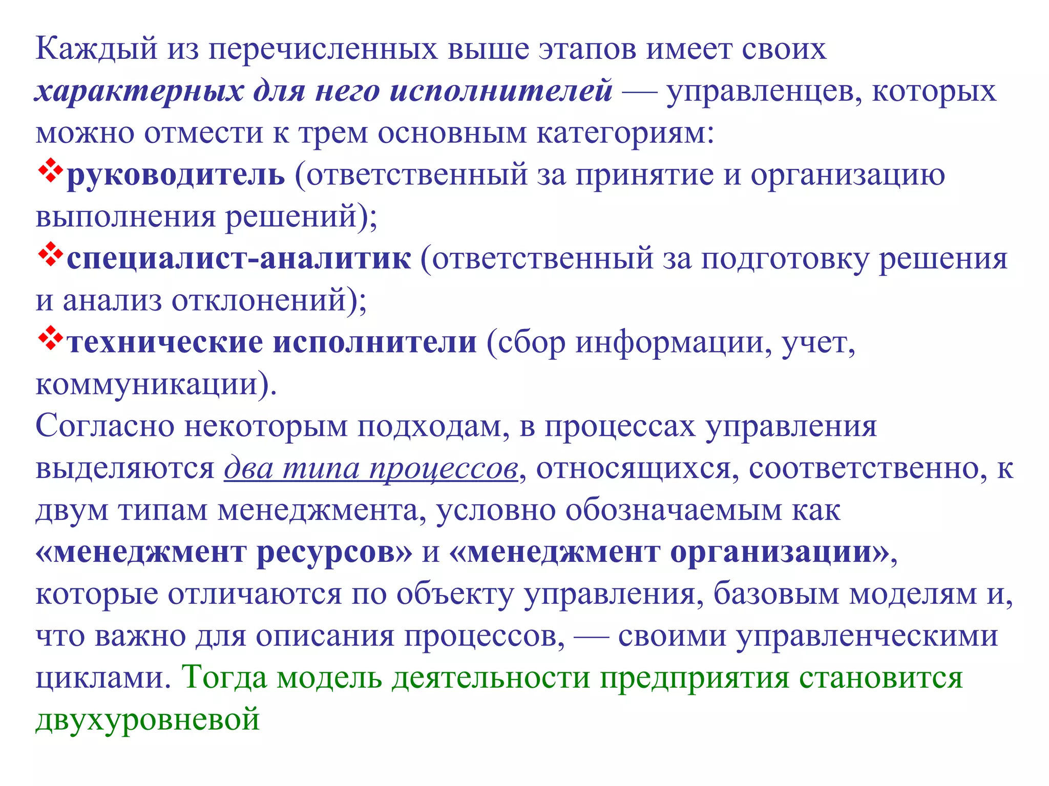 Каждый из перечисленных выше этапов имеет своих  характерных для него исполнителей  — управленцев, которых можно отмести к трем основным категориям: руководитель  (ответственный за принятие и организацию выполнения решений); специалист-аналитик  (ответственный за подготовку решения и анализ отклонений); технические исполнители  (сбор информации, учет, коммуникации). Согласно некоторым подходам, в процессах управления выделяются  два типа процессов , относящихся, соответственно, к двум типам менеджмента, условно обозначаемым как  «менеджмент ресурсов»  и  «менеджмент организации» , которые отличаются по объекту управления, базовым моделям и, что важно для описания процессов, — своими управленческими циклами.  Тогда модель деятельности предприятия становится двухуровневой 
