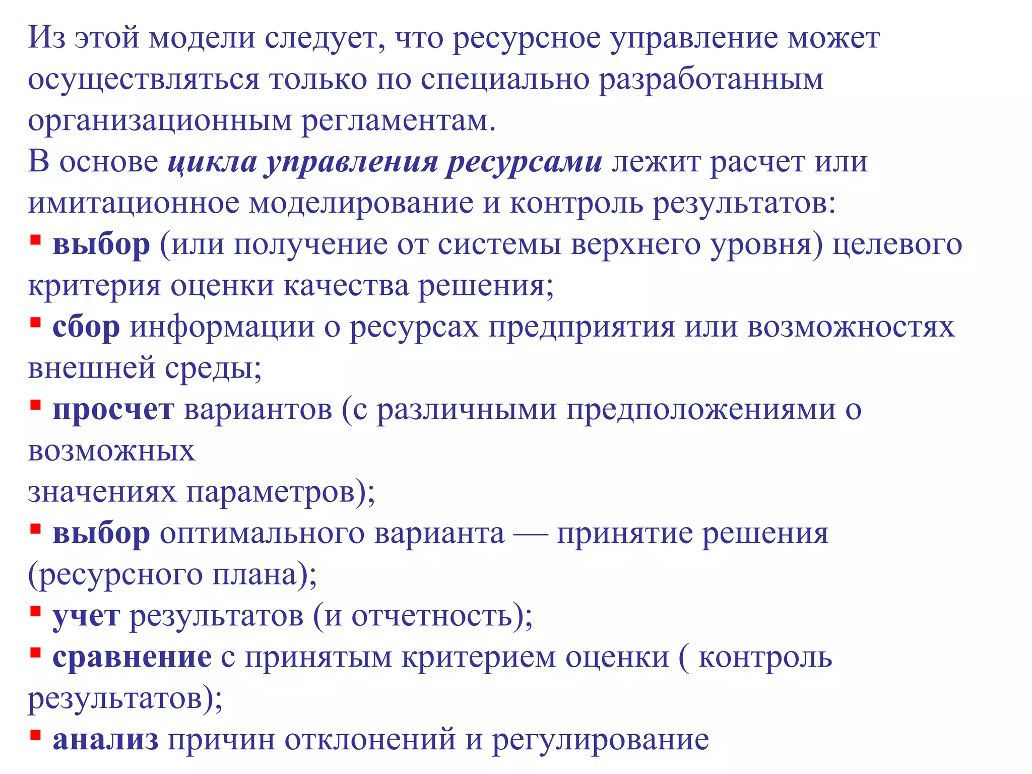 Из этой модели следует, что ресурсное управление может осуществляться только по специально разработанным организационным регламентам. В основе  цикла управления ресурсами  лежит расчет или имитационное моделирование и контроль результатов: выбор  (или получение от системы верхнего уровня) целевого критерия оценки качества решения; сбор  информации о ресурсах предприятия или возможностях внешней среды; просчет  вариантов (с различными предположениями о возможных значениях параметров); выбор  оптимального варианта — принятие решения (ресурсного плана); учет  результатов (и отчетность); сравнение  с принятым критерием оценки ( контроль результатов); анализ  причин отклонений и регулирование  