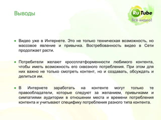 Выводы



● Видео уже в Интернете. Это не только техническая возможность, но
  массовое явление и привычка. Востребованность видео в Сети
  продолжает расти.

● Потребители желают кроссплатформенности любимого контента,
  чтобы иметь возможность его сквозного потребления. При этом для
  них важно не только смотреть контент, но и создавать, обсуждать и
  делиться им.

● В   Интернете    заработать   на   контенте   могут   только    те
  правообладатели, которые следуют за желанием, привычками и
  симпатиями аудитории в отношении места и времени потребления
  контента и учитывают специфику потребления разного типа контента.
 