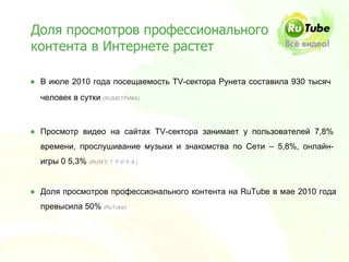 Доля просмотров профессионального
контента в Интернете растет

● В июле 2010 года посещаемость ТV-сектора Рунета составила 930 тысяч
  человек в сутки (RUМЕТРИКА)



● Просмотр видео на сайтах TV-сектора занимает у пользователей 7,8%
  времени, прослушивание музыки и знакомства по Сети – 5,8%, онлайн-
  игры 0 5,3% (RUМЕТРИКА)


● Доля просмотров профессионального контента на RuTube в мае 2010 года
  превысила 50% (RuTube)
 