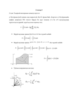 Семинар 5<br />Сэдэв: Тодорхой интегралын геометр хэрэглээ<br />y=f(x) функц [a,b] хэрчим дээр тасралтгүй, f(x)>0  функц байг. Дээрээсээ y=f(x) функцийн график доороосоо ОХ тэнхлэг баруун ба зүүн талаасаа x=а ба x=b шулуунуудаар хүрээлэгдсэн дүрсийг муруй шугаман трапец гэнэ. <br />Муруй шугаман трапец f(x)<0 a<x<b  бол түүний талбайг <br />Муруй шугаман трапец   бол түүний талбайг <br />               <br />10922046990                                                                         S=abgx-fxdx<br />,[object Object],109220121920<br />,[object Object]