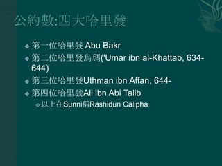  第一位哈里發 Abu Bakr
 第二位哈里發烏瑪('Umar ibn al-Khattab, 634-
  644)
 第三位哈里發Uthman ibn Affan, 644-

 第四位哈里發Ali ibn Abi Talib

       以上在Sunni稱Rashidun Calipha。
 