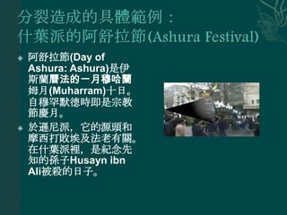    阿舒拉節(Day of
    Ashura: Ashura)是伊
    斯蘭曆法的一月穆哈蘭
    姆月(Muharram)十日。
    自穆罕默德時即是宗教
    節慶月。
   於遜尼派，它的源頭和
    摩西打敗埃及法老有關。
    在什葉派裡，是紀念先
    知的孫子Husayn ibn
    Ali被殺的日子。
 