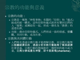    宗教的功能：
       宗教是一種與「神聖事物」有關的「信仰」和「儀式」
        組成的統一體系。這些信仰和儀式把所有贊同它們的
        人「凝聚」或團結在一起，形成一個名為「教會」的
        道德社群。
       功能：藉由信仰和儀式，人們形成一致的情感、價值
        觀，共同行動，成為社會。
   宗教與共同體行動
       人們唯有透過宗教行動才能理解宗教，而宗教行動無
        法脫離經濟目的，透過分析宗教行動能夠了解其經濟
        社會意義。宗教行動的開端源於一種特別的能力或力
        量，能夠分辨或產生神聖，即卡里斯瑪(charisma)。
 