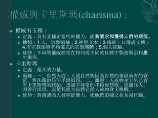   權威有五種：
       定義：具有某種正當性的權力，能夠要求和獲得人們的順服。
       種類：1.人，宗教領袖；2.神聖文本：3.傳統：口傳或文傳：
        4.有宗教領導者和儀式的宗教團體；5.個人經驗。
       延伸：不同的權威經常在相同或不同的社群中製造緊張和產
        生衝突。
   卡里斯瑪
       定義：超凡的力量。
       兩種：一、自然天成：人或自然物因為自然的稟賦而有的資
        質，無法藉由任何手段而得。二、激發：人或物身上早已育
        有卡里斯瑪的胚胎，透過不尋常的手段如禁欲、恩寵注入、
        因善行而得，或是其他方法將它從人或物身上喚醒。
       延伸：對週遭的人發揮影響力，使他們追隨之並共同行動。
 