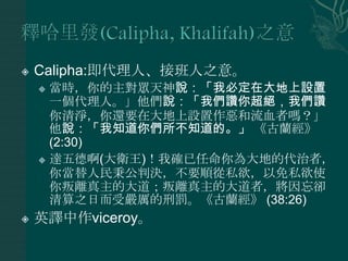    Calipha:即代理人、接班人之意。
     當時，你的主對眾天神說：「我必定在大地上設置
      一個代理人。」他們說：「我們讚你超絕，我們讚
      你清淨，你還要在大地上設置作惡和流血者嗎？」
      他說：「我知道你們所不知道的。」 《古蘭經》
      (2:30)
     達五德啊(大衛王)！我確已任命你為大地的代治者，
      你當替人民秉公判決，不要順從私欲，以免私欲使
      你叛離真主的大道；叛離真主的大道者，將因忘卻
      清算之日而受嚴厲的刑罰。《古蘭經》 (38:26)
   英譯中作viceroy。
 