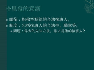  頭銜：指穆罕默德的合法接班人。
 制度：包括接班人的合法性、職掌等。

       問題：偉大的先知之後，誰才是他的接班人?
 