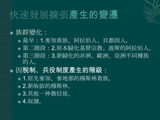    族群變化：
     最早：1.麥加貴族、阿拉伯人、貝都因人。
     第二階段：2.原本歸化基督宗教、波斯的阿拉伯人。

     第三階段：3.新歸化的非洲、歐洲、亞洲不同種族
      的人。
   因稅制、兵役制度產生的階級：
     1.原先麥加、麥地那的穆斯林貴族。
     2.新皈依的穆斯林。

     3.其他一神教信徒。

     4.奴隷。
 
