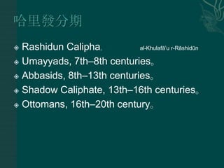  Rashidun Calipha。         al-Khulafā‟u r-Rāshidūn

 Umayyads, 7th–8th centuries。

 Abbasids, 8th–13th centuries。

 Shadow Caliphate, 13th–16th centuries。

 Ottomans, 16th–20th century。
 