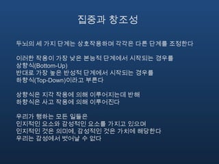 집중과 창조성두뇌의 세 가지 단계는 상호작용하며 각각은 다른 단계를 조정한다이러한 작용이 가장 낮은 본능적 단계에서 시작되는 경우를 상향식(Bottom-Up)반대로 가장 높은 반성적 단계에서 시작되는 경우를 하향식(Top-Down)이라고 부른다상향식은 지각 작용에 의해 이루어지는데 반해하향식은 사고 작용에 의해 이루어진다우리가 행하는 모든 일들은 인지적인 요소와 감성적인 요소를 가지고 있으며 인지적인 것은 의미에,감성적인 것은 가치에 해당한다우리는 감성에서 벗어날 수 없다
