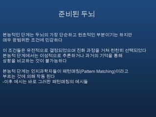 준비된 두뇌본능적인 단계는 두뇌의 가장 단순하고 원초적인 부분이기는 하지만 매우 광범위한 조건에 민감하다이 조건들은 유전적으로 결정되었으며 진화 과정을 거쳐 천천히 선택되었다본능적 단계에서는 이성적으로 추론하거나 과거의 기억을 통해 상황을 비교하는 것이 불가능하다본능적 단계는 인지과학자들이 패턴매칭(Pattern Matching)이라고 부르는 것에 의해 작동 된다-이후 예시는 바로 그러한 패턴매칭의 예시들