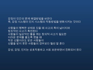 감정이 인간의 문제 해결방법을 바꾼다즉, 감정 시스템이 인지 시스템의 작동방법을 변화시키는 것이다사람들이 행복한 상태로 있을 때 사고의 폭이 넓어지며 창조적인 사고가 촉진된다사람들이 일상적인 틀을 깨는 창의적 사고가 필요한 어려운 문제를 풀도록 했을 때 작은 선물이라도 받은 사람들이 선물을 받지 못한 사람들의 경우보다 훨씬 잘 푼다감성, 감정, 인지는 상호작용하고 서로 보완하면서 진화되어 왔다
