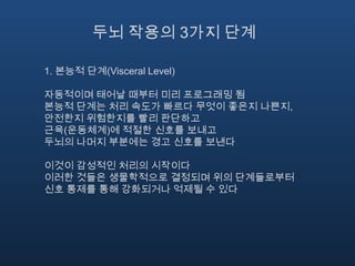 두뇌 작용의 3가지 단계1. 본능적 단계(Visceral Level)자동적이며 태어날 때부터 미리 프로그래밍 됨본능적 단계는 처리 속도가 빠르다 무엇이 좋은지 나쁜지, 안전한지 위험한지를 빨리 판단하고 근육(운동체계)에 적절한 신호를 보내고 두뇌의 나머지 부분에는 경고 신호를 보낸다이것이 감성적인 처리의 시작이다이러한 것들은 생물학적으로 결정되며 위의 단계들로부터 신호 통제를 통해 강화되거나 억제될 수 있다