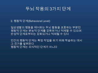 두뇌 작용의 3가지 단계2. 행동적 단계(Behavioral Level)일상생활의 행동을 제어하는 두뇌 활동을 포함하는 부분인 행동적 단계는 본능적 단계를 강화하거나 억제할 수 있으며 반성적 단계로부터는 강화되거나 억제될 수 있다인간의 행동적 단계는 특정 작업을 하기 위해 학습하는 데서 그 진가를 발휘한다행동적 단계는 의식적인 단계가 아니다