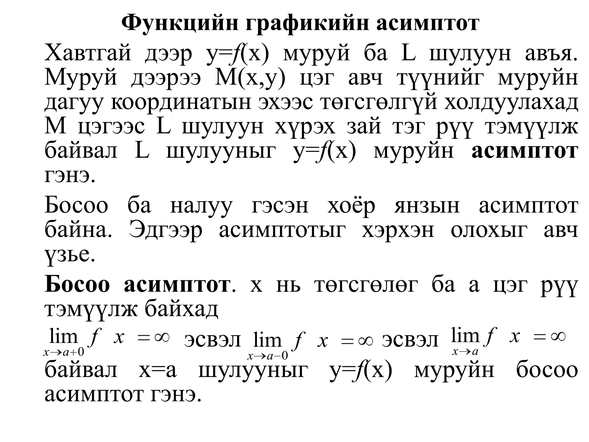 Функцийн графикийн асимптотХавтгай дээр у=f(х) муруй ба L шулуун авъя. Муруй дээрээ М(х,у) цэг авч түүнийг муруйн дагуу координатын эхээс төгсгөлгүй холдуулахад М цэгээс L шулуун хүрэх зай тэг рүү тэмүүлж байвал L шулууныгу=f(x) муруйн асимптот гэнэ.Босоо ба налуу гэсэн хоёр янзын асимптот байна. Эдгээр асимптотыг хэрхэн олохыг авч үзье.	Босоо асимптот. х нь төгсгөлөг ба а цэг рүү тэмүүлж байхад			       эсвэл			 эсвэл	байвал х=a шулууныг у=f(х) муруйн босоо асимптот гэнэ.
