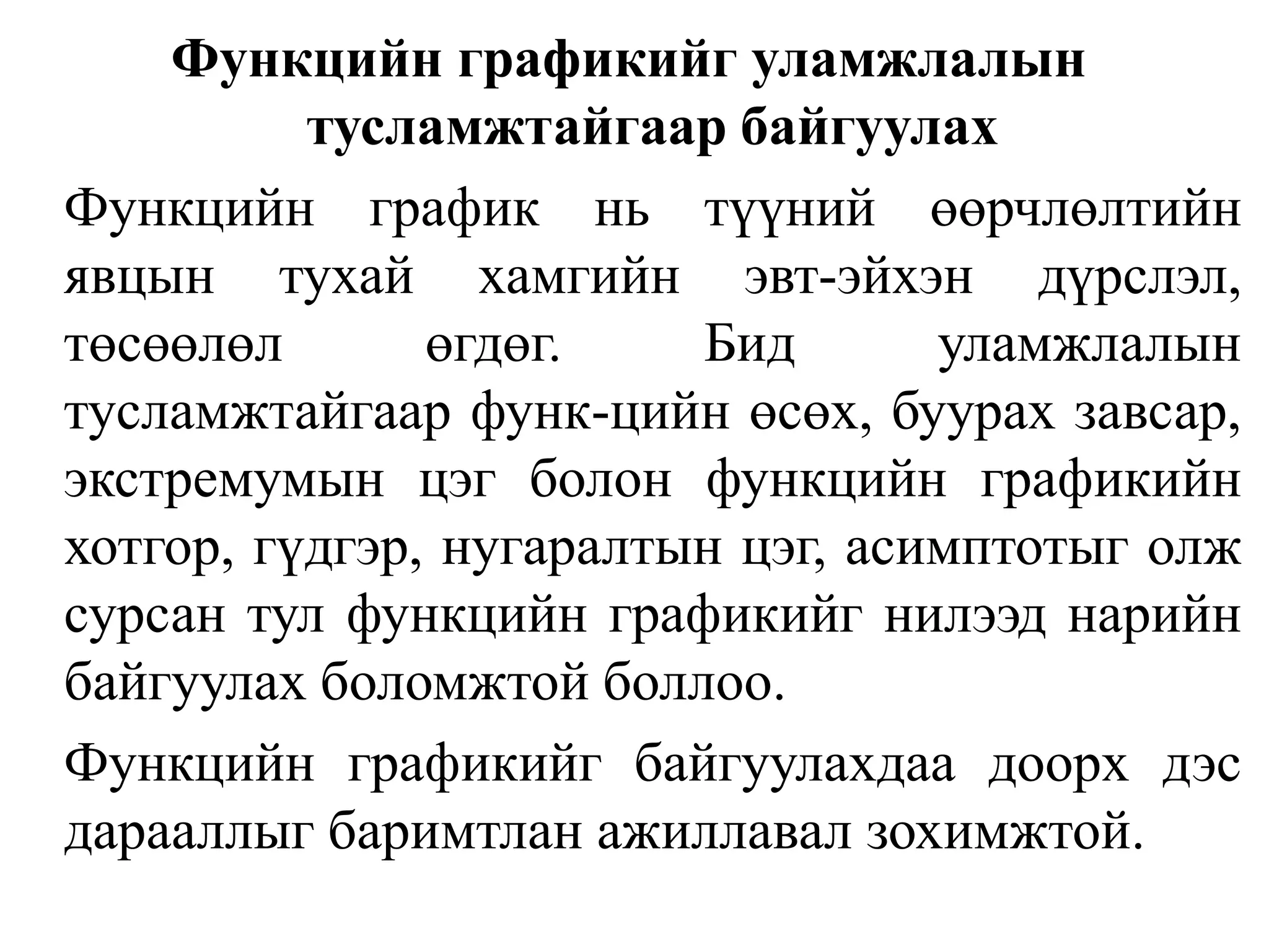 Функцийн графикийг уламжлалын тусламжтайгаар байгуулахФункцийн график нь түүний өөрчлөлтийн явцын тухай хамгийн эвт-эйхэн дүрслэл, төсөөлөл өгдөг. Бид уламжлалын тусламжтайгаар функ-цийн өсөх, буурах завсар, экстремумын цэг болон функцийн графикийн хотгор, гүдгэр, нугаралтын цэг, асимптотыг олж сурсан тул функцийн графикийг нилээд нарийн байгуулах боломжтой боллоо.Функцийн графикийг байгуулахдаа доорх дэс дарааллыг баримтлан ажиллавал зохимжтой.