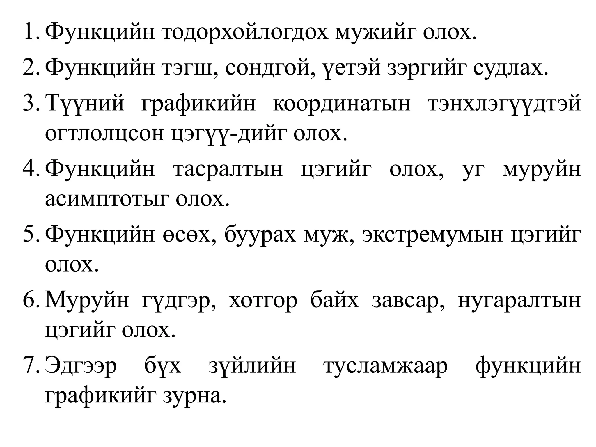 1.	Функцийн тодорхойлогдох мужийг олох.2.Функцийн тэгш, сондгой, үетэй зэргийг судлах.3.Түүний графикийн координатын тэнхлэгүүдтэй огтлолцсон цэгүү-дийг олох.4.Функцийн тасралтын цэгийг олох, уг муруйн асимптотыг олох.5.Функцийн өсөх, буурах муж, экстремумын цэгийг олох.6.Муруйн гүдгэр, хотгор байх завсар, нугаралтын цэгийг олох.7.Эдгээр бүх зүйлийн тусламжаар функцийн графикийг зурна.