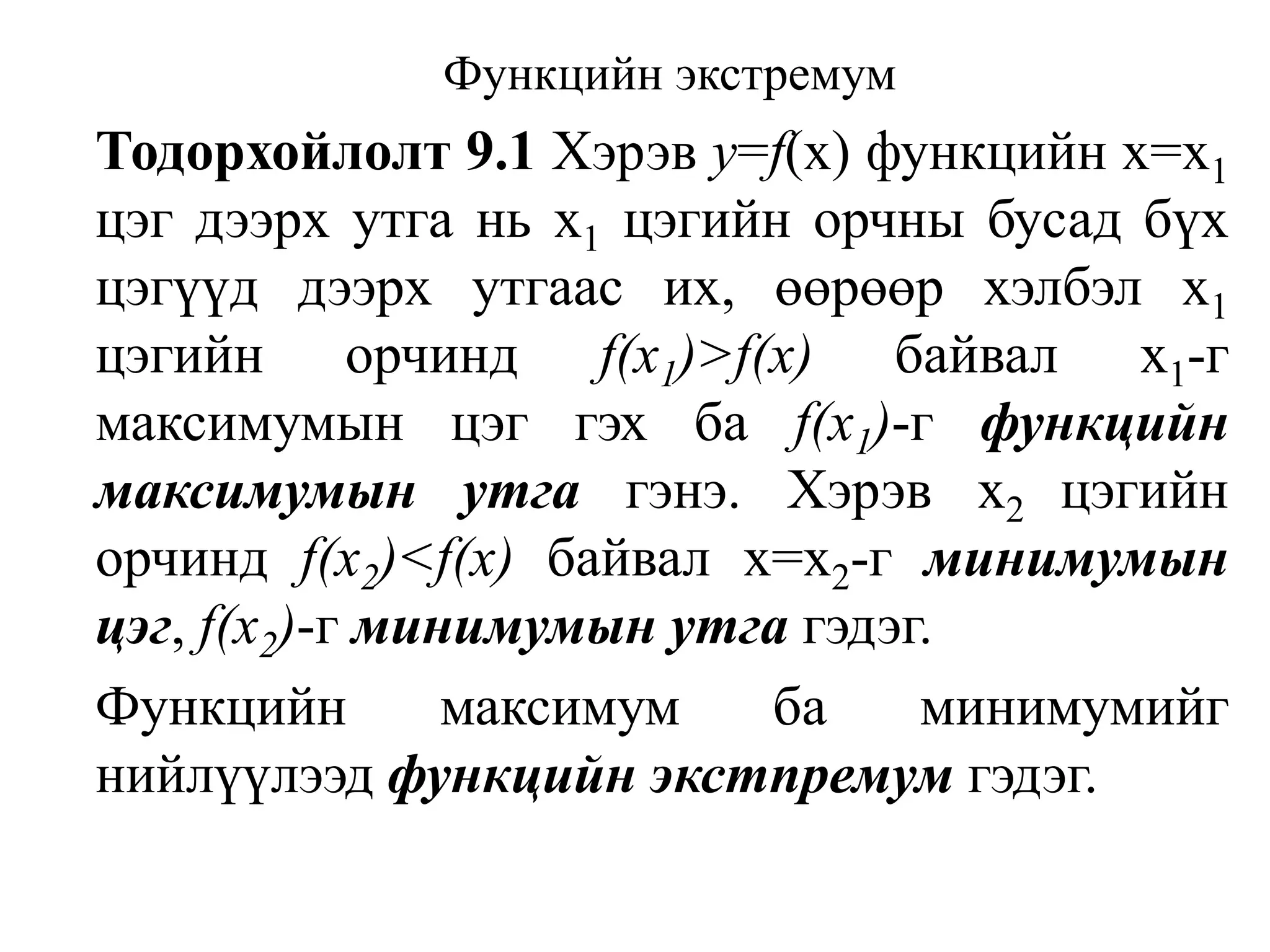 Функцийн экстремумТодорхойлолт 9.1Хэрэв у=f(х) функцийн х=х1цэг дээрх утга нь х1цэгийн орчны бусад бүх цэгүүд дээрх утгаас их, өөрөөр хэлбэл х1цэгийн орчиндf(x1)>f(x)байвал x1-г максимумын цэг гэх ба f(х1)-г функцийн максимумын утга гэнэ. Хэрэв x2 цэгийн орчиндf(x2)<f(x) байвал х=x2-г минимумын цэг, f(x2)-г минимумын утга гэдэг. Функцийн максимум ба минимумийг нийлүүлээд функцийн экстпремум гэдэг.