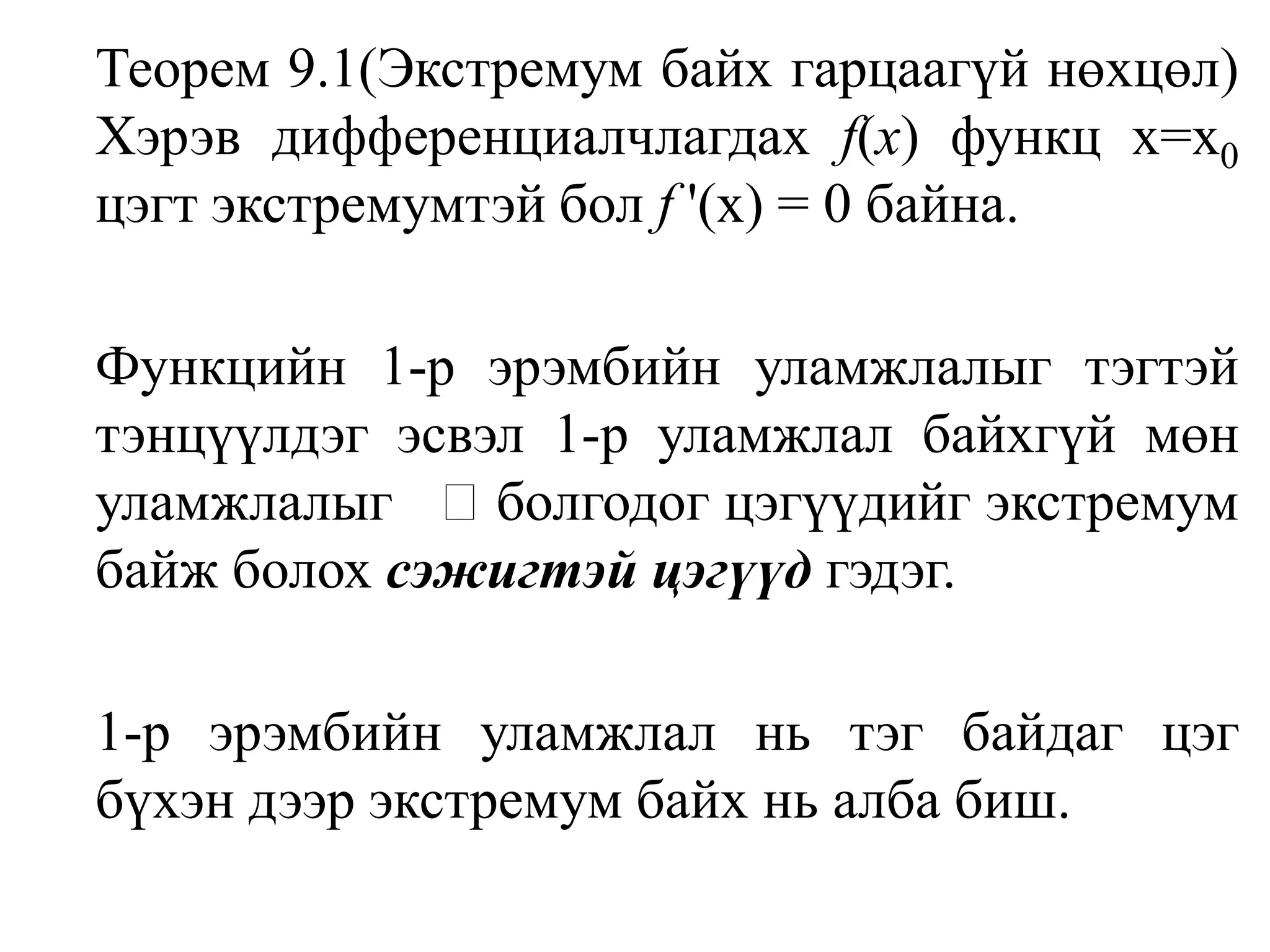 	Теорем 9.1(Экстремум байх гарцаагүй нөхцөл) Хэрэв дифференциалчлагдах f(x) функц х=х0цэгт экстремумтэй бол f '(х) = 0 байна.Функцийн 1-р эрэмбийн уламжлалыг тэгтэй тэнцүүлдэг эсвэл 1-р уламжлал байхгүй мөн уламжлалыг ± болгодог цэгүүдийг экстремум байж болох сэжигтэй цэгүүд гэдэг.1-р эрэмбийн уламжлал нь тэг байдаг цэг бүхэн дээр экстремум байх нь алба биш.