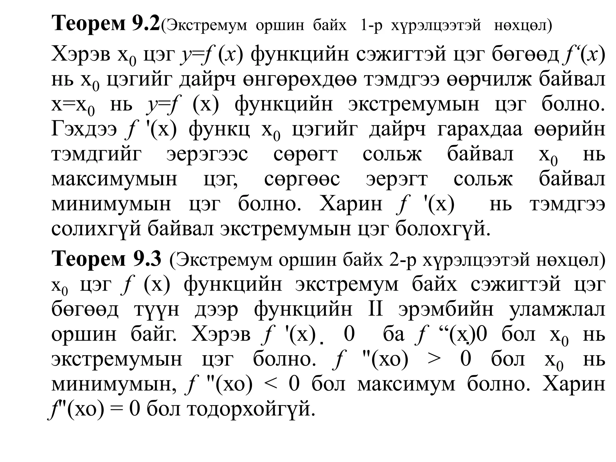 Теорем 9.2(Экстремум  оршин  байх   1-р  хүрэлцээтэй   нөхцөл)Хэрэв x0цэг y=f(x) функцийн сэжигтэй цэг бөгөөд f‘(x) нь х0цэгийг дайрч өнгөрөхдөө тэмдгээ өөрчилж байвал х=х0нь у=f (х) функцийн экстремумын цэг болно.    Гэхдээ f '(х) функц х0цэгийг дайрч гарахдаа өөрийн тэмдгийг эерэгээс сөрөгт сольж байвал х0нь максимумын цэг, сөргөөс эерэгт сольж байвал минимумын цэг болно. Харин f '(х)  нь тэмдгээ солихгүй байвалэкстремумын цэг болохгүй.Теорем 9.3(Экстремум оршин байх 2-р хүрэлцээтэй нөхцөл) x0цэг f (х) функцийн экстремум байх сэжигтэй цэг бөгөөд түүн дээр функцийн II эрэмбийн уламжлал оршин байг. Хэрэв f '(x)  0  баf “(x)0бол х0нь экстремумын цэг болно. f"(хо) > 0 бол x0нь минимумын, f "(хо) < 0 бол максимум болно. Харин f"(хо) = 0 бол тодорхойгүй.