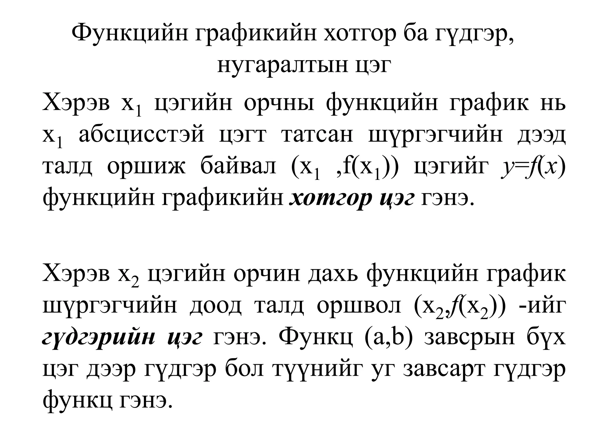 Функцийн графикийн хотгор ба гүдгэр, нугаралтын цэг	Хэрэв х1цэгийн орчны функцийн график нь х1абсцисстэй цэгт татсан шүргэгчийн дээд талд оршиж байвал (х1 ,f(x1)) цэгийг у=f(x)функцийн графикийн хотгор цэггэнэ.Хэрэв х2цэгийн орчин дахь функцийн график шүргэгчийн доод талд оршвол (x2,f(х2)) -ийг гүдгэрийн цэг гэнэ. Функц (а,b)завсрын бүх цэг дээр гүдгэр бол түүнийг уг завсарт гүдгэр функц гэнэ.