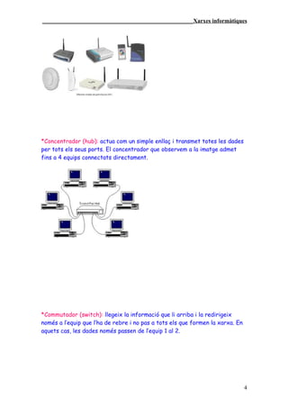 ____________________________________________________Xarxes informàtiques




*Concentrador (hub): actua com un simple enllaç i transmet totes les dades
per tots els seus ports. El concentrador que observem a la imatge admet
fins a 4 equips connectats directament.




*Commutador (switch): llegeix la informació que li arriba i la redirigeix
només a l’equip que l’ha de rebre i no pas a tots els que formen la xarxa. En
aquets cas, les dades només passen de l’equip 1 al 2.




                                                                                4
 