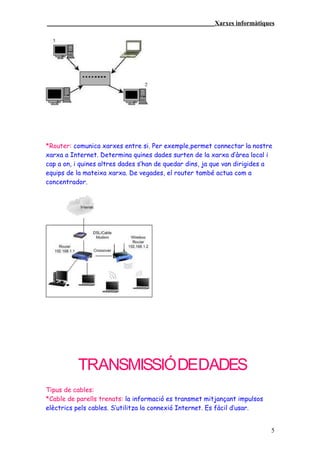 ____________________________________________________Xarxes informàtiques




*Router: comunica xarxes entre si. Per exemple,permet connectar la nostre
xarxa a Internet. Determina quines dades surten de la xarxa d’àrea local i
cap a on, i quines altres dades s’han de quedar dins, ja que van dirigides a
equips de la mateixa xarxa. De vegades, el router també actua com a
concentrador.




          TRANSMISSIÓ DEDADES
Tipus de cables:
*Cable de parells trenats: la informació es transmet mitjançant impulsos
elèctrics pels cables. S’utilitza la connexió Internet. Es fàcil d’usar.


                                                                           5
 
