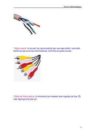 ____________________________________________________Xarxes informàtiques




*Cable coaxial: te un nucli de coure envoltat per una capa aïllant i una malla
metàl·lica que evita les interferències. S’utilitza en grans xarxes.




*Cable de fibres òptica: la informació es transmet amb impulsos de llum. És
més ràpid però és més car.




                                                                                 6
 