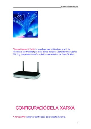 ____________________________________________________Xarxes informàtiques




*Connexió sense fil (wifi): la tecnologia mes utilitzada es la wifi. La
informació ens transmet per mitjà d’ones de ràdio. L’estàndard més usat és
802.11 g, que permet transferir dades a una velocitat de fins a 54 Mb/s.




   CONFIGURACIÓ DELA XARXA
* Adreça MAC: numero d’identificació de la targeta de xarxa.


                                                                         7
 
