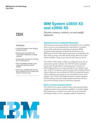 IBM Systems and Technology                                                                                                System x®
Data Sheet




                                                          IBM System x3850 X5
                                                          and x3950 X5
                                                          Maximize memory, minimize cost and simplify
                                                          deployment


                                                          Tailored to your workload demands
               Highlights                                 With rising costs, increasing workloads and demands for 24×7 availability,
                                                          there’s no room in your organization for underutilized or unreliable
           ●   Unmatched ﬂexibility to meet changing
                                                          servers. Built on the latest next generation of enterprise IBM®
               workload demands
                                                          X-Architecture® technology and Intel® Xeon® processors, the
           ●   Workload-optimized systems with            IBM System x3850 X5 offers superior performance and unbeatable relia-
               customizable conﬁgurations for target
               workloads
                                                          bility within an energy- and wallet-friendly design. Best of all, it offers
                                                          ultimate ﬂexibility to help you get what you need, when you need it.
           ●   Achieve greater performance and utiliza-
               tion at a lower total cost
                                                          The x3950 X5 offers simple-to-deploy, preconﬁgured systems that are
           ●   Keep consolidated workloads up and         optimized for speciﬁc workloads. The x3950 X5 database optimized
               running with mainframe-inspired
                                                          systems offer the right balance of processing power, memory, and
               reliability
                                                          eXFlash high-performance storage technology for your database work-
           ●   Easy-to-own, simpliﬁed power and sys-      loads. x3950 X5 virtualization optimized systems with embedded VMware
               tems management with an energy-smart
               design and remote access
                                                          vSphere Hypervisor come standard with MAX5 for unmatched memory
                                                          capacity, allowing you to increase the size and quantity of your virtual
                                                          machines. The x3950 X5 SAP High Performance Analytics Appliance
                                                          (HANA) helps provide super-charged analytics performance for busi-
                                                          nesses who need timely answers to vital business questions.

                                                          Grow as your business grows
                                                          The x3850 X5 server allows freedom of choice with extremely ﬂexible
                                                          conﬁgurations plus memory expansion capabilities. A modular building
                                                          block design lets you customize your system for current needs while
                                                          providing the ability to react to changing workloads. Expand from
 