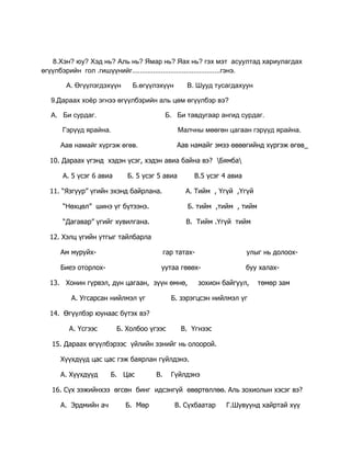 А. Нүүдлийн          Б. Суурин     2 Дараах мэндчилгээг  хэдийд хэлэх вэ?.<br />        Та амар амгалан байна уу?    Сайн байна аа.<br />          А   .Улирлын  мэнд           Б. Өдөр тутмын мэнд        В.Ажил мэргэжлийн мэнд                   <br />      3.Алд бие минь алжааваас алжаатугай<br />         Ахуй төр минь бүү алдартугай<br />         Бүтэн бие минь зовбоос зовтугай<br />         Бүрэн улс минь бүү зовтугай       гэж хэн хэлсэн бэ?<br />          А.Нацагдорж      Б.Тэмүүжин      В.Есүхэй<br />     4.  Өндөр гэгээн Занабазар аль аймагт төрсөн бэ?<br />          А.өвөрхангай           Б.Дорнод          В. Хэнтий       Г.   Өмнө-Говь<br />     5. Цусан төрөл гэж хэний талын төрөл саданг хэлэх вэ?<br />          А. Аавын           Б. ээжийн       В. өвөөгийн<br />     6.Дэлхийд хамгийн олон  мэндчилгээтэй ард түмэн аль нь вэ?<br />        А. Хятад           Б.Орос           В. Япон        Г. Монгол<br />     7. Монголчууд аль үеэс эхлэн нүүдлийн мал аж ахуй эрхэлж эхэлсэн бэ?<br />          А. Хүрэл зэвсгийн үеэс     Б. чулуун зэвсгийн үеэс    В. төмөр зэвсгийн үе<br />    8. Зохиолч Л. Түдэв хэдэн онд төрсөн бэ?<br />        А. 1919        Б.1933          В. 1935           Г. 1940<br />   9.  Манай улсад хуулийг хэн гаргадаг вэ?<br />       А. Ерөнхийлөгч          Б. засгийн газар       В.  ард түмэн       Г. УИХ<br />  10. Хүүхэд бүр ерөнхий боловсролыг үнэ төлбөргүй эзэмших эрхтэй гэж юунд заасан байдаг вэ?<br />        А.Үндсэн хуульд          Б.Хүүхдийн эрхийг хамгаалах  тухай хууль<br />  11.Угийн бичигт  эмэгтэй хүнийг  ямар дүрсээр тэмдэглэдэг вэ?<br />    А..  Б.                В.<br />  12.Эцэг эхийн хүсэлтийн дагуу хүүхдэд шашны боловсрол олгож болох уу?<br />       А. Болно     Б. болохгүй      <br />  13. Монгол улс дэлхийн хуурай газрын хэдэн хувийг эзэлдэг вэ?<br />        А. 5%           Б. 10%           В.    1%              Г.   7%<br />  14.Үеийг :  --өөрийн өмнөх, биеийн ,  хойтох гэж  гурван үе болгон хуваадаг.<br />        А .тийм        б. үгүй       в. мэдэхгүй<br />  15.Хүүхдийн эрхийн тухай конвенцид  Монгол улс хэдэн онд нэгдэн  орсон бэ?<br />        А.1990        Б.   1989         В. 1980         Г. 2000<br />  16. Ахмад хүнийг нэрээр нь дуудах, толгойд гар хүрэхийг  цээрлэнэ.<br />       А. Хүндлэх ёсонд      Б.Цээрлэх ёсонд         В. Мэндлэх ёсонд<br />   17. Наурызын баяр ямар утга санааг илэрхийлдэг вэ?<br />        А. Улирлын  баяр      Б. Нарны баяр     В. Сарны баяр<br />   18. Монголын үндэсний баярыг нэрлэнэ үү?<br />         А. Шинэ жил          Б. Цагаан сар        В.Эмэгтэйчүүдийн баяр<br />  19. Эвлэвэл бүтнэ       Ховловол  яана нэдэг вэ?<br />         А. Уурлана        Б. гуниглана         В.гутна.<br />   20. Цэгийн оронд тохирох үгийг  олоорой<br />       ................. гэдэг ньолон улсын хэмжээнд гишүүн бүх улс орнууд дагаж мөрддөг баримт бичиг юм.<br />      А. Хууль     Б.Тогтоол      В.Конвенци<br /> 1234567891011121314151617181920АББАБГАВГББАВААВББВВ<br />      <br />    