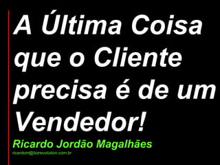A Última Coisa que o Cliente precisa é de um Vendedor! Ricardo Jordão Magalhães ricardom@bizrevolution.com.br 