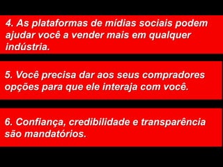 4. As plataformas de mídias sociais podem ajudar você a vender mais em qualquer indústria. 5. Você precisa dar aos seus compradores opções para que ele interaja com você. 6. Confiança, credibilidade e transparência são mandatórios. 