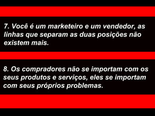 7. Você é um marketeiro e um vendedor, as linhas que separam as duas posições não existem mais. 8. Os compradores não se importam com os seus produtos e serviços, eles se importam com seus próprios problemas. 