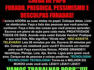 CHEGA DE PAPO FURADO, PREGUIÇA, PESSIMISMO E DESCULPAS FURADAS! Escreva AGORA as suas metas no papel. Coloque datas. Liste os obstáculos. Faça a lista das pessoas que você precisa conhecer. Faça a lista das coisas que você precisa aprender. Escreva um plano de ação para cada meta. PROATIVIDADE TODOS OS DIAS. Acorde mais cedo! Estude Vendas! Pratique o que você fala. Não significa “Ainda não”. NÃO ASSISTA TELEVISÃO! Leia 20 minutos por dia. Escreva 20 minutos por dia. Compre um notebook para você!!! Encontre um mentor para você! Faça exercícios físicos. PENSE GRANDE!!! Identifique, Planeje, Leia, Aja, Sorria. Ligue para quem você ama. Cerque-se de pessoas e coisas positivas. TECNOLOGIA! TECNOLOGIA! TECNOLOGIA!Torne-se o MELHOR DO MUNDO onde você está. LEIA!!! LEIA!!! LEIA!!!VAMOS TRABALHAR PORR**!!!! 