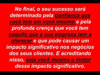 No final, o seu sucesso será determinado pela confiança que você tem em você mesmo e pela profunda crença que você tem naquilo que a sua empresa tem a oferecer e que pode causar um impacto significativo nos negócios dos seus clientes. E acreditando nisso, seja você mesmo o motor desse impacto significativo.